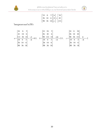 คูมือสื่อการสอนวิชาคณิตศาสตร โดยความรวมมือระหวาง
                 สํานักงานคณะกรรมการการศึกษาขั้นพื้นฐาน และ คณะวิทยาศาสตร จุฬาลงกรณมหาวิทยาลัย

                                       14 6 3   a   16 
                                       36 14 6   b  =  41 
                                                   
                                       98 36 14   c  111
                                                   
โดยกฎของคราเมอร จะไดวา
                       

   16     6    3                      14       16     3                            14       6      16
    41   14    6                      36        41    6                            36      14       41
   111   36   14 −2                   98       111   14 −10                        98      36      111 8
a=               =    = 0.5 ,      b=                   =    = 2.5 ,            c=                     =    = −2
   14     6    3   −4                 14         6    3   −4                       14       6       3    −4
    36   14    6                      36       14     6                            36      14       6
    98   36   14                      98        36   14                             98     36      14




                                                      20
 