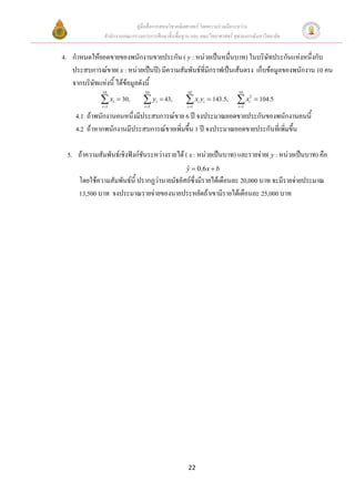 คูมือสื่อการสอนวิชาคณิตศาสตร โดยความรวมมือระหวาง
               สํานักงานคณะกรรมการการศึกษาขั้นพื้นฐาน และ คณะวิทยาศาสตร จุฬาลงกรณมหาวิทยาลัย


4. กําหนดใหยอดขายของพนักงานขายประกัน ( y : หนวยเปนหมื่นบาท) ในบริษัทประกันแหงหนึ่งกับ
   ประสบการณขาย( x : หนวยเปนป) มีความสัมพันธที่มีกราฟเปนเสนตรง เก็บขอมูลของพนักงาน 10 คน
   จากบริษัทแหงนี้ ไดขอมูลดังนี้
              10                 10                 10                     10

             ∑ xi = 30,
              i =1
                                ∑ yi = 43,
                                 i =1
                                                   ∑ xi yi = 143.5,
                                                    i =1
                                                                          ∑ x = 104.5
                                                                           i =1
                                                                                  2
                                                                                  i


    4.1 ถาพนักงานคนหนึ่งมีประสบการณขาย 6 ป จงประมาณยอดขายประกันของพนักงานคนนี้
    4.2 ถาหากพนักงานมีประสบการณขายเพิ่มขึน 1 ป จงประมาณยอดขายประกันทีเ่ พิ่มขึ้น
                                           ้

 5. ถาความสัมพันธเชิงฟงกชันระหวางรายได ( x : หนวยเปนบาท) และรายจาย( y : หนวยเปนบาท) คือ
                                                    y = 0.6 x + b
                                                    ˆ
      โดยใชความสัมพันธน้ี ปรากฏวานายมัธยัสถซึ่งมีรายไดเดือนละ 20,000 บาท จะมีรายจายประมาณ
      13,500 บาท จงประมาณรายจายของนายประหยัดถาเขามีรายไดเดือนละ 25,000 บาท




                                                    22
 