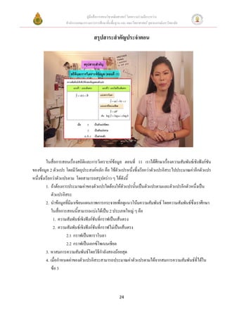 คูมือสื่อการสอนวิชาคณิตศาสตร โดยความรวมมือระหวาง
                   สํานักงานคณะกรรมการการศึกษาขั้นพื้นฐาน และ คณะวิทยาศาสตร จุฬาลงกรณมหาวิทยาลัย


                                      สรุปสาระสําคัญประจําตอน




          ในสื่อการสอนเรื่องสถิติและการวิเคราะหขอมูล ตอนที่ 11 เราไดศึกษาเรื่องความสัมพันธเชิงฟงกชัน
ของขอมูล 2 ตัวแปร โดยมีวัตถุประสงคหลัก คือ ใชตวแปรหนึ่งซึ่งเรียกวาตัวแปรอิสระไปประมาณคาอีกตัวแปร
                                                       ั
หนึ่งซึ่งเรียกวาตัวแปรตาม โดยสามารถสรุปคราว ๆ ไดดังนี้
          1. ถาตองการประมาณคาของตัวแปรใดตองใหตวแปรนั้นเปนตัวแปรตามและตัวแปรอีกตัวหนึ่งเปน
                                                          ั
              ตัวแปรอิสระ
          2. นําขอมูลที่มีมาเขียนแผนภาพการกระจายเพื่อดูแนวโนมความสัมพันธ โดยความสัมพันธซ่งเราศึกษา
                                                                                              ึ
              ในสื่อการสอนนี้สามารถแบงไดเปน 2 ประเภทใหญ ๆ คือ
               1. ความสัมพันธเชิงฟงกชันที่กราฟเปนเสนตรง
               2. ความสัมพันธเชิงฟงกชันที่กราฟไมเปนเสนตรง
                       2.1 กราฟเปนพาราโบลา
                       2.2 กราฟเปนเอกซโพเนนเชียล
          3. หาสมการความสัมพันธโดยวิธีกําลังสองนอยสุด
          4. เมื่อกําหนดคาของตัวแปรอิสระสามารถประมาณคาตัวแปรตามไดจากสมการความสัมพันธที่ไดใน
              ขอ 3



                                                        24
 