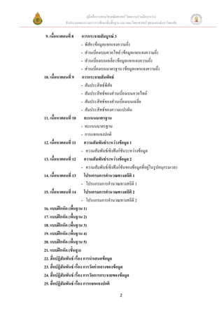 คูมือสื่อการสอนวิชาคณิตศาสตร โดยความรวมมือระหวาง
             สํานักงานคณะกรรมการการศึกษาขั้นพื้นฐาน และ คณะวิทยาศาสตร จุฬาลงกรณมหาวิทยาลัย


 9. เนื้อหาตอนที่ 8       การกระจายสัมบูรณ 3
                          - พิสัย (ขอมูลแจกแจงความถี)  ่
                          - สวนเบี่ยงเบนควอไทล (ขอมูลแจกแจงความถี่)
                          - สวนเบี่ยงเบนเฉลี่ย (ขอมูลแจกแจงความถี) ่
                          - สวนเบี่ยงเบนมาตรฐาน (ขอมูลแจกแจงความถี่)
10. เนื้อหาตอนที่ 9 การกระจายสัมพัทธ
                          - สัมประสิทธพิสัย
                          - สัมประสิทธของสวนเบี่ยงเบนควอไทล
                          - สัมประสิทธของสวนเบี่ยงเบนเฉลี่ย
                          - สัมประสิทธของความแปรผัน
11. เนื้อหาตอนที่ 10 คะแนนมาตรฐาน
                          - คะแนนมาตรฐาน
                          - การแจกแจงปกติ
12. เนื้อหาตอนที่ 11 ความสัมพันธระหวางขอมูล 1
                          - ความสัมพันธเชิงฟงกชันระหวางขอมูล
13. เนื้อหาตอนที่ 12 ความสัมพันธระหวางขอมูล 2
                          - ความสัมพันธเชิงฟงกชันของขอมูลที่อยูในรูปอนุกรมเวลา
14. เนื้อหาตอนที่ 13 โปรแกรมการคํานวณทางสถิติ 1
                          - โปรแกรมการคํานวณทางสถิติ 1
15. เนื้อหาตอนที่ 14 โปรแกรมการคํานวณทางสถิติ 2
                          - โปรแกรมการคํานวณทางสถิติ 2
16. แบบฝกหัด (พื้นฐาน 1)
17. แบบฝกหัด (พื้นฐาน 2)
18. แบบฝกหัด (พื้นฐาน 3)
19. แบบฝกหัด (พื้นฐาน 4)
20. แบบฝกหัด (พื้นฐาน 5)
21. แบบฝกหัด (ขันสูง)
                  ้
22. สื่อปฏิสัมพันธ เรื่อง การนําเสนอขอมูล
23. สื่อปฏิสัมพันธ เรื่อง การวัดคากลางของขอมูล
24. สื่อปฏิสัมพันธ เรื่อง การวัดการกระจายของขอมูล
25. สื่อปฏิสัมพันธ เรื่อง การแจกแจงปกติ
                                                   2
 