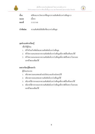 คูมือสื่อการสอนวิชาคณิตศาสตร โดยความรวมมือระหวาง
             สํานักงานคณะกรรมการการศึกษาขั้นพื้นฐาน และ คณะวิทยาศาสตร จุฬาลงกรณมหาวิทยาลัย


เรื่อง            สถิติและการวิเคราะหขอมูล (ความสัมพันธระหวางขอมูล 1)
หมวด              เนื้อหา
ตอนที่            11 (11/14)

หัวขอยอย        ความสัมพันธเชิงฟงกชันระหวางขอมูล




จุดประสงคการเรียนรู
    เพื่อใหผูเรียน
    1. เขาใจในมโนทัศนของความสัมพันธระหวางขอมูล
    2. เขาใจความหมายและหาความสัมพันธระหวางขอมูลทีกราฟเปนเสนตรงได
                                                     ่
    3. เขาใจความหมายและหาความสัมพันธระหวางขอมูลทีกราฟเปนพาราโบลาและ
                                                       ่
         เอกซโพเนนเชียลได

ผลการเรียนรูที่คาดหวัง
              
   ผูเรียนสามารถ
   1. อธิบายความหมายของตัวแปรอิสระและตัวแปรตามได
   2. อธิบายความหมายของความสัมพันธระหวางขอมูลได
   3. อธิบายวิธีการหาและหาความสัมพันธระหวางขอมูลที่กราฟเปนเสนตรงได
   4. อธิบายวิธีการหาและหาความสัมพันธระหวางขอมูลที่กราฟเปนพาราโบลาและ
          เอกซโพเนนเชียลได




                                                   4
 