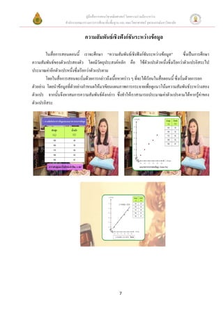 คูมือสื่อการสอนวิชาคณิตศาสตร โดยความรวมมือระหวาง
                    สํานักงานคณะกรรมการการศึกษาขั้นพื้นฐาน และ คณะวิทยาศาสตร จุฬาลงกรณมหาวิทยาลัย


                                  ความสัมพันธเชิงฟงกชันระหวางขอมูล

        ในสื่อการสอนตอนนี้ เราจะศึกษา “ความสัมพันธเชิงฟงกชันระหวางขอมูล”                 ซึ่งเปนการศึกษา
ความสัมพันธของตัวแปรสองตัว โดยมีวัตถุประสงคหลัก คือ ใชตัวแปรตัวหนึ่งซึ่งเรียกวาตัวแปรอิสระไป
ประมาณคาอีกตัวแปรหนึ่งซึ่งเรียกวาตัวแปรตาม
        โดยในสื่อการสอนจะเริ่มดวยการกลาวถึงเนื้อหาคราว ๆ ที่จะไดเรียนในสื่อตอนนี้ ซึ่งเริ่มดวยการยก
ตัวอยาง โดยนําขอมูลที่ตัวอยางกําหนดใหมาเขียนแผนภาพการกระจายเพื่อดูแนวโนมความสัมพันธระหวางสอง
ตัวแปร จากนั้นจึงหาสมการความสัมพันธดังกลาว ซึงทําใหเราสามารถประมาณคาตัวแปรตามไดหากรูคาของ
                                                   ่                                                     
ตัวแปรอิสระ




                                                          7
 