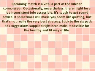 Becoming match is a vital a part of the kitchen
 connoisseur. Occasionally, nevertheless, there might be a
   lot inconsistent info accessible, it's tough to get sound
advice. It sometimes will make you seem like quitting, but
that's not really the very best strategy. Stick to the six pack
  abs suggestions supplied right here make it possible for
                the healthy and fit way of life.
 