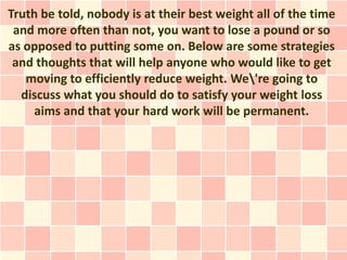 Truth be told, nobody is at their best weight all of the time
 and more often than not, you want to lose a pound or so
as opposed to putting some on. Below are some strategies
 and thoughts that will help anyone who would like to get
   moving to efficiently reduce weight. We're going to
  discuss what you should do to satisfy your weight loss
     aims and that your hard work will be permanent.
 
