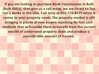 If you are looking to purchase Bank Foreclosures in Bulk
(Bulk REOs), then give us a call today, we are Direct to Top
tier 1 Banks in the USA, Call Jerry at 918-770-8777 when it
comes to your property needs.The property market is still
   bringing in plenty of new buyers searching for fast cash
methods that will enable them to benefit from the current
     wealth of underrated property deals and produce a
               considerable amount of income.
 