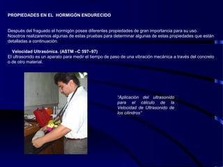PROPIEDADES EN EL HORMIGÓN ENDURECIDO
Después del fraguado el hormigón posee diferentes propiedades de gran importancia para su uso.
Nosotros realizaremos algunas de estas pruebas para determinar algunas de estas propiedades que están
detalladas a continuación.
Velocidad Ultrasónica. (ASTM –C 597–97)
El ultrasonido es un aparato para medir el tiempo de paso de una vibración mecánica a través del concreto
o de otro material.
“Aplicación del ultrasonido
para el cálculo de la
Velocidad de Ultrasonido de
los cilindros”
 