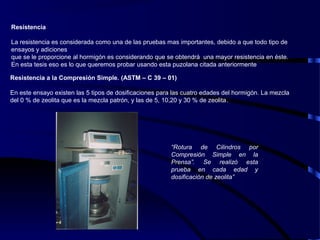 Resistencia
La resistencia es considerada como una de las pruebas mas importantes, debido a que todo tipo de
ensayos y adiciones
que se le proporcione al hormigón es considerando que se obtendrá una mayor resistencia en éste.
En esta tesis eso es lo que queremos probar usando esta puzolana citada anteriormente
Resistencia a la Compresión Simple. (ASTM – C 39 – 01)
En este ensayo existen las 5 tipos de dosificaciones para las cuatro edades del hormigón. La mezcla
del 0 % de zeolita que es la mezcla patrón, y las de 5, 10,20 y 30 % de zeolita.
“Rotura de Cilindros por
Compresión Simple en la
Prensa”. Se realizó esta
prueba en cada edad y
dosificación de zeolita”
 