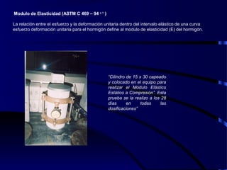   Modulo de Elasticidad (ASTM C 469 – 94 є 1
)
La relación entre el esfuerzo y la deformación unitaria dentro del intervalo elástico de una curva
esfuerzo deformación unitaria para el hormigón define al modulo de elasticidad (E) del hormigón.
“Cilindro de 15 x 30 capeado
y colocado en el equipo para
realizar el Módulo Elástico
Estático a Compresión”. Esta
prueba se la realizo a los 28
días en todas las
dosificaciones”
 