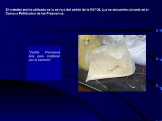 “Zeolita Procesada
lista para combinar
con el cemento”
El material zeolita utilizado se lo extrajo del peñón de la ESPOL que se encuentra ubicado en el
Campus Politécnico de las Prosperina.
 