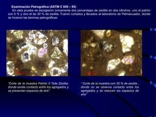 Examinación Petrográfica (ASTM C 856 – 95)
En esta prueba se escogieron únicamente dos porcentajes de zeolita en dos cilindros, uno el patrón
con 0 % y otro el de 30 % de zeolita. Fueron cortados y llevados al laboratorio de Petroecuador, donde
se hicieron las laminas petrográficas
“Corte de la muestra Patrón 0 %de Zeolita,
donde existe contacto entre los agregados y
se presentan espacios de aire”
“ Corte de la muestra con 30 % de zeolita ,
donde no se observa contacto entre los
agregados y se reducen los espacios de
aire”
 