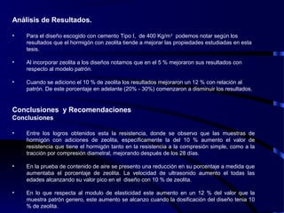 Análisis de Resultados.
• Para el diseño escogido con cemento Tipo I, de 400 Kg/m3
podemos notar según los
resultados que el hormigón con zeolita tiende a mejorar las propiedades estudiadas en esta
tesis.
• Al incorporar zeolita a los diseños notamos que en el 5 % mejoraron sus resultados con
respecto al modelo patrón.
• Cuando se adiciono el 10 % de zeolita los resultados mejoraron un 12 % con relación al
patrón. De este porcentaje en adelante (20% - 30%) comenzaron a disminuir los resultados.
Conclusiones y Recomendaciones
Conclusiones
• Entre los logros obtenidos esta la resistencia, donde se observo que las muestras de
hormigón con adiciones de zeolita, específicamente la del 10 % aumento el valor de
resistencia que tiene el hormigón tanto en la resistencia a la compresión simple, como a la
tracción por compresión diametral, mejorando después de los 28 días.
• En la prueba de contenido de aire se presento una reducción en su porcentaje a medida que
aumentaba el porcentaje de zeolita. La velocidad de ultrasonido aumento el todas las
edades alcanzando su valor pico en el diseño con 10 % de zeolita.
• En lo que respecta al modulo de elasticidad este aumento en un 12 % del valor que la
muestra patrón genero, este aumento se alcanzo cuando la dosificación del diseño tenia 10
% de zeolita.
 
