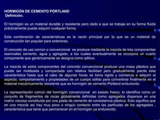 HORMIGÓN DE CEMENTO PÓRTLAND
Definición.
El hormigón es un material durable y resistente pero dado a que se trabaja en su forma fluida
prácticamente puede adquirir cualquier forma.
Esta combinación de características es la razón principal por la que es un material de
construcción tan popular para exteriores.
El concreto de uso común o convencional se produce mediante la mezcla de tres componentes
esenciales cemento, agua y agregado, a los cuales eventualmente se incorpora un cuarto
componente que genéricamente se designa como aditivo.
La mezcla de estos componentes del concreto convencional produce una masa plástica que
puede ser moldeada y compactada con relativa facilidad pero gradualmente pierde esta
característica hasta que al cabo de algunas horas se torna rígida y comienza a adquirir el
aspecto, comportamiento y propiedades de un cuerpo sólido para convertirse finalmente en el
material mecánicamente resistente que es hormigón de cemento Pórtland endurecido.
La representación común del hormigón convencional en estado fresco, lo identifica como un
conjunto de fragmentos de rocas globalmente definidas como agregados dispersos en una
matriz viscosa constituida por una pasta de cemento de consistencia plástica. Esto significa que
en una mezcla así hay muy poco o ningún contacto entre las partículas de los agregados ,
característica que tiene que permanecer en el hormigón ya endurecido.
 