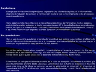 Conclusiones.
•En la prueba de la Examinación petrográfica se presentó una característica particular al observar el las
fotografías la reducción de vacíos en el hormigón con zeolita lo cual es muy importante en las propiedades
mecánicas del mismo.
•Como podemos notar, la zeolita ayuda a mejorar las características del hormigón en muchos aspectos,
según todas la pruebas realizadas el diseño que presentaba un 10 % de zeolita fue el que supero los otros
diseños, incluyendo el modelo Patrón, con lo que podemos mencionar que el Cemento Pórtland con un 10
% de zeolita adicionado con respecto a su masa constituye un buen cemento puzolanico.
Recomendaciones
•Con el uso de cemento puzolanico el constructor encontrará que obtiene varias ventajas al utilizar este
material, tales como similares resistencias a la compresión, gran manejabilidad de las mezclas frescas, e
incluso una mayor resistencia después de los 28 días de edad.
•Las zeolitas ya has demostrado su idoneidad y competitividad en el campo de la construcción. Por esto en
importante ver a este material como algo mas que una simple adición, debemos observarlo como un
recurso valioso que se puede utilizar para el desarrollo de la construcción y de otra ramas.
•Entre otra de las ventajas de usar esta puzolana, es el costo del transporte. Actualmente la puzolana que
utiliza la planta local proviene desde Latacunga. Considerando que la fuente de extracción de la zeolita
estaría mas cerca de la fabrica de cemento, ya que los yacimientos se encuentran en el campus La
Prosperina de la ESPOL, al utilizar esta zeolita se acortaría la distancia y con esto disminuiría el costo del
rubro transporte.
 