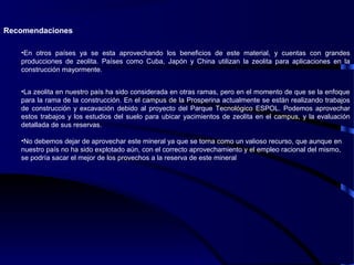 Recomendaciones
•En otros países ya se esta aprovechando los beneficios de este material, y cuentas con grandes
producciones de zeolita. Países como Cuba, Japón y China utilizan la zeolita para aplicaciones en la
construcción mayormente.
•La zeolita en nuestro país ha sido considerada en otras ramas, pero en el momento de que se la enfoque
para la rama de la construcción. En el campus de la Prosperina actualmente se están realizando trabajos
de construcción y excavación debido al proyecto del Parque Tecnológico ESPOL. Podemos aprovechar
estos trabajos y los estudios del suelo para ubicar yacimientos de zeolita en el campus, y la evaluación
detallada de sus reservas.
•No debemos dejar de aprovechar este mineral ya que se torna como un valioso recurso, que aunque en
nuestro país no ha sido explotado aún, con el correcto aprovechamiento y el empleo racional del mismo,
se podría sacar el mejor de los provechos a la reserva de este mineral
 