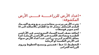 •
‫األرض‬ ‫ف''''''ى‬ ‫للزراع''''''ة‬ ‫األرض‬ ‫اعداد‬
:‫المكشوفة‬
•
‫ماد‬ ‫الس‬ ‫ع‬ ‫وض‬ ‫ع‬ ‫م‬ ‫ن‬ ‫متعامدتي‬ ‫ن‬ ‫مرتي‬ ‫األرض‬ ‫تحرث‬
‫بمعدل‬ ‫ل‬‫المتحل‬ ‫البلدى‬
20
‫م‬
3
‫ى‬‫ال‬ ‫ة‬‫باالضاف‬ ‫للفدان‬
50
‫فوسفات‬ ‫سوبر‬ ‫كجم‬
•
‫ى‬‫ف‬ ‫ى‬‫النيتروجين‬ ‫ماد‬‫الس‬ ‫ة‬‫كمي‬ ‫ف‬‫نص‬ ‫ة‬‫اضاف‬
‫ى‬‫األراض‬
‫ا‬ ‫كم‬ ‫ة‬ ‫الرملي‬ ‫ى‬ ‫األراض‬ ‫ى‬ ‫ف‬ ‫ة‬ ‫الكمي‬ ‫ف‬ ‫وتضاع‬ ‫ة‬ ‫الطيني‬
‫يضاف‬
50
‫واء‬ ‫س‬ ‫األرض‬ ‫اعداد‬ ‫د‬ ‫عن‬ ‫ى‬ ‫زراع‬ ‫بريت‬ ‫ك‬ ‫م‬ ‫كج‬
‫الرملية‬ ‫أو‬ ‫الطميية‬ ‫األرض‬ ‫فى‬
•
:‫ط‬ ‫التخطي‬
12
‫ط‬ ‫خ‬
/
‫وتروى‬ ‫الخطوط‬ ‫ح‬ ‫وتمس‬ ‫بتين‬ ‫قص‬
‫الحراتى‬ ‫للزراعة‬
 