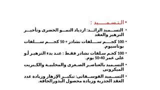 •
: ‫الـتـسـمـــــيد‬
•
‫د‬ ‫الزائ‬ ‫ميد‬ ‫التس‬
:
‫الخضرى‬ ‫و‬ ‫النم‬ ‫ازدياد‬
‫ر‬ ‫وتأخي‬
‫والعقد‬ ‫التزهير‬
•
100
+ ‫نشادر‬ ‫لفات‬ ‫س‬ ‫م‬ ‫كج‬
50
‫لفات‬ ‫س‬ ‫م‬ ‫كج‬
.‫بوتاسيوم‬
•
100
‫ط‬ ‫فق‬ ‫نشادر‬ ‫لفات‬ ‫س‬ ‫م‬ ‫كج‬
:
‫د‬ ‫عن‬
‫و‬ ‫أ‬ ‫ر‬ ‫التزهي‬ ‫بدء‬
‫عمر‬ ‫على‬
40
-
50
‫يوم‬
.
•
‫بريت‬ ‫والك‬ ‫ة‬ ‫والمخلبي‬ ‫غرى‬ ‫الص‬ ‫ر‬ ‫بالعناص‬ ‫ميد‬ ‫التس‬
‫الميكرونى‬
•
‫فاتى‬ ‫الفوس‬ ‫ميد‬ ‫التس‬
:
‫عدد‬ ‫وزيادة‬ ‫اإلزهار‬ ‫ر‬ ‫تبكي‬
‫العقد‬
.‫البذورالجافة‬ ‫محصول‬ ‫وزيادة‬ ‫الجذرية‬
 