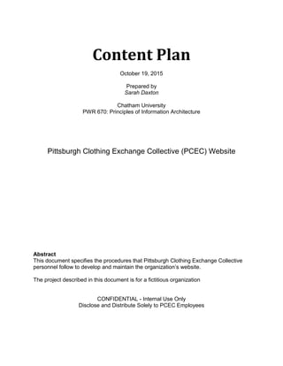 Content Plan
October 19, 2015
Prepared by
Sarah Daxton
Chatham University
PWR 670: Principles of Information Architecture
Pittsburgh Clothing Exchange Collective (PCEC) Website
Abstract
This document specifies the procedures that Pittsburgh Clothing Exchange Collective
personnel follow to develop and maintain the organization’s website.
The project described in this document is for a fictitious organization
CONFIDENTIAL - Internal Use Only
Disclose and Distribute Solely to PCEC Employees
 
