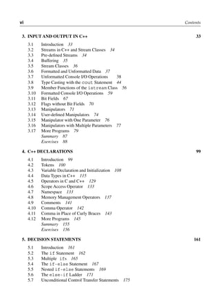 vi Contents
3. iNPut ANd outPut iN c++ 33
3.1 Introduction 33
3.2 Streams in C++ and Stream Classes 34
3.3 Pre-defined Streams 34
3.4 Buffering 35
3.5 Stream Classes 36
3.6 Formatted and Unformatted Data 37
3.7 Unformatted Console I/O Operations 38
3.8 Type Casting with the cout Statement 44
3.9 Member Functions of the istream Class 56
3.10 Formatted Console I/O Operations 59
3.11 Bit Fields 67
3.12 Flags without Bit Fields 70
3.13 Manipulators 71
3.14 User-defined Manipulators 74
3.15 Manipulator with One Parameter 76
3.16 Manipulators with Multiple Parameters 77
3.17 More Programs 79
Summary 87
Exercises 88
4. c++ dEclArAtioNS 99
4.1 Introduction 99
4.2 Tokens 100
4.3 Variable Declaration and Initialization 108
4.4 Data Types in C++ 115
4.5 Operators in C and C++ 129
4.6 Scope Access Operator 133
4.7 Namespace 133
4.8 Memory Management Operators 137
4.9 Comments 141
4.10 Comma Operator 142
4.11 Comma in Place of Curly Braces 143
4.12 More Programs 145
Summary 155
Exercises 156
5. dEciSioN StAtEmENtS 161
5.1 Introduction 161
5.2 The if Statement 162
5.3 Multiple ifs 165
5.4 The if-else Statement 167
5.5 Nested if-else Statements 169
5.6 The else-if Ladder 171
5.7 Unconditional Control Transfer Statements 175
 