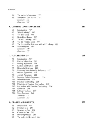 Contents vii
5.8 The switch Statement 177
5.9 Nested switch case 182
Summary 183
Exercises 184
6. coNtrol looP StructurES 187
6.1 Introduction 187
6.2 What Is a Loop? 187
6.3 The for Loop 188
6.4 Nested for Loops 191
6.5 The while Loop 192
6.6 The do-while Loop 195
6.7 The do-while Statement with while Loop 196
6.8 More Programs 197
Summary 199
Exercises 199
7. fuNctioNS iN c++ 203
7.1 Introduction 203
7.2 Parts of a Function 205
7.3 Passing Arguments 209
7.4 Lvalues and Rvalues 215
7.5 Return by Reference 216
7.6 Returning More Values by Reference 217
7.7 Default Arguments 218
7.8 const Arguments 222
7.9 Inputting Default Arguments 224
7.10 Inline Functions 225
7.11 Function Overloading 228
7.12 Principles of Function Overloading 230
7.13 Precautions with Function Overloading 234
7.14 Recursion 235
7.15 Library Functions 237
7.16 More Programs 241
Summary 252
Exercises 252
8. clASSES ANd objEctS 257
8.1 Introduction 258
8.2 Structure in C 259
8.3 Structure in C++ 261
8.4 Classes in C++ 262
8.5 Declaring Objects 263
8.6 The public Keyword 264
 