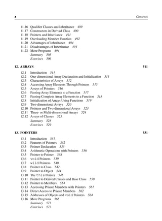 x Contents
11.16 Qualifier Classes and Inheritance 489
11.17 Constructors in Derived Class 490
11.18 Pointers and Inheritance 491
11.19 Overloading Member Function 492
11.20 Advantages of Inheritance 494
11.21 Disadvantages of Inheritance 494
11.22 More Programs 494
Summary 505
Exercises 506
12. ArrAyS 511
12.1 Introduction 511
12.2 One-dimensional Array Declaration and Initialization 511
12.3 Characteristics of Arrays 512
12.4 Accessing Array Elements Through Pointers 515
12.5 Arrays of Pointers 516
12.6 Passing Array Elements to a Function 517
12.7 Passing Complete Array Elements to a Function 518
12.8 Initialization of Arrays Using Functions 519
12.9 Two-dimensional Arrays 520
12.10 Pointers and Two-dimensional Arrays 523
12.11 Three- or Multi-dimensional Arrays 524
12.12 Arrays of Classes 525
Summary 528
Exercises 529
13. PoiNtErS 531
13.1 Introduction 531
13.2 Features of Pointers 532
13.3 Pointer Declaration 533
13.4 Arithmetic Operations with Pointers 536
13.5 Pointer to Pointer 538
13.6 void Pointers 539
13.7 wild Pointers 540
13.8 Pointer to Class 542
13.9 Pointer to Object 544
13.10 The this Pointer 546
13.11 Pointer to Derived Classes and Base Class 550
13.12 Pointer to Members 554
13.13 Accessing Private Members with Pointers 561
13.14 Direct Access to Private Members 562
13.15 Addresses of Objects and void Pointers 564
13.16 More Programs 565
Summary 573
Exercises 573
 