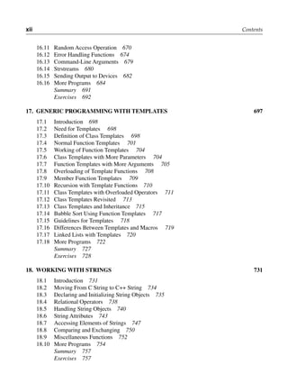 xii Contents
16.11 Random Access Operation 670
16.12 Error Handling Functions 674
16.13 Command-Line Arguments 679
16.14 Strstreams 680
16.15 Sending Output to Devices 682
16.16 More Programs 684
Summary 691
Exercises 692
17. gENEric ProgrAmmiNg with tEmPlAtES 697
17.1 Introduction 698
17.2 Need for Templates 698
17.3 Definition of Class Templates 698
17.4 Normal Function Templates 701
17.5 Working of Function Templates 704
17.6 Class Templates with More Parameters 704
17.7 Function Templates with More Arguments 705
17.8 Overloading of Template Functions 708
17.9 Member Function Templates 709
17.10 Recursion with Template Functions 710
17.11 Class Templates with Overloaded Operators 711
17.12 Class Templates Revisited 713
17.13 Class Templates and Inheritance 715
17.14 Bubble Sort Using Function Templates 717
17.15 Guidelines for Templates 718
17.16 Differences Between Templates and Macros 719
17.17 Linked Lists with Templates 720
17.18 More Programs 722
Summary 727
Exercises 728
18. worKiNg with StriNgS 731
18.1 Introduction 731
18.2 Moving From C String to C++ String 734
18.3 Declaring and Initializing String Objects 735
18.4 Relational Operators 738
18.5 Handling String Objects 740
18.6 String Attributes 743
18.7 Accessing Elements of Strings 747
18.8 Comparing and Exchanging 750
18.9 Miscellaneous Functions 752
18.10 More Programs 754
Summary 757
Exercises 757
 