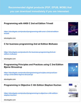 Recommended digital products (PDF, EPUB, MOBI) that
you can download immediately if you are interested.
Programming with ANSI C 2nd ed Edition Trivedi
https://ebookgate.com/product/programming-with-ansi-c-2nd-ed-edition-
trivedi/
ebookgate.com
C for business programming 2nd ed Edition Molluzzo
https://ebookgate.com/product/c-for-business-programming-2nd-ed-
edition-molluzzo/
ebookgate.com
Programming Principles and Practices using C 2nd Edition
Bjarne Stroustrup
https://ebookgate.com/product/programming-principles-and-practices-
using-c-2nd-edition-bjarne-stroustrup/
ebookgate.com
Programming in Objective C 4th Edition Stephen Kochan
https://ebookgate.com/product/programming-in-objective-c-4th-edition-
stephen-kochan/
ebookgate.com
 