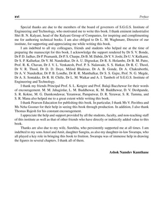 xvi Preface
Special thanks are due to the members of the board of governors of S.G.G.S. Institute of
Engineering and Technology, who motivated me to write this book. I thank eminent industrialist
Shri B. N. Kalyani, head of the Kalyani Group of Companies, for inspiring and complimenting
me for authoring technical books. I am also obliged to Dr L. M. Waghmare, Director of our
institute, for supporting and appreciating me while writing this book.
I am indebted to all my colleagues, friends and students who helped me at the time of
preparing the manuscript for this book. I acknowledge the support rendered by Dr S. V. Bonde,
Dr P. D. Jadhav, Dr P. Pramanik, Dr P. S. Charpe, Dr B. M. Dabde, DrY.V. Joshi, Dr U.V. Kulkarni,
Dr S. P. Kallurkar, Dr V. M. Nandedkar, Dr A. U. Digraskar, Dr R. S. Holambe, Dr B. M. Patre,
Prof. R. K. Chavan, Dr J. V. L. Venkatesh, Prof. P. S. Nalawade, S. S. Hatkar, Dr R. C. Thool,
Dr V. R. Thool, Dr D. D. Doye, Milind Bhalerao, Dr A. B. Gonde, Dr A. Chakraborthi,
Dr A. V. Nandedkar, Dr P. B. Londhe, Dr R. R. Manthalkar, Dr S. S. Gajre, Prof. N. G. Megde,
Dr A. S. Sontakke, Dr R. H. Chille, Dr L. M. Waikar and A. I. Tamboli of S.G.G.S. Institute of
Engineering and Technology.
I thank my friends Principal Prof. S. L. Kotgire and Prof. Balaji Bacchewar for their words
of encouragement. M. M. Jahagirdar, L. M. Buddhewar, K. M. Buddhewar, D. V. Deshpande,
S. R. Kokne, M. G. Damkondawar, Yeramwar, Pampatwar, D. R. Yerawar, S. R. Tumma, and
S. R. Mana also helped me to a great extent while writing this book.
I thank Pearson Education for publishing this book. In particular, I thank Ms V. Pavithra and
Ms Neha Goomer for their help in seeing this book through production. In addition, I also thank
Thomas Rajesh for his constant encouragement.
I appreciate the help and support provided by all the students, faculty, and non-teaching staff
of this institute as well as that of other friends who have directly or indirectly added value to this
book.
Thanks are also due to my wife, Surekha, who persistently supported me at all times. I am
indebted to my sons Amol and Amit, daughter Sangita, as also my daughter-in-law Swarupa, who
all played a key role in bringing this book to fruition. Swarupa was of immense help in drawing
the figures in several chapters. I thank all of them.
Ashok Namdev Kamthane
 