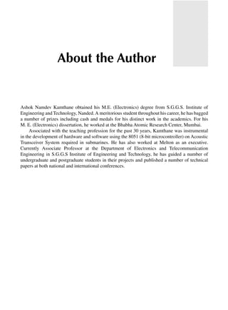 Ashok Namdev Kamthane obtained his M.E. (Electronics) degree from S.G.G.S. Institute of
Engineering and Technology, Nanded.A meritorious student throughout his career, he has bagged
a number of prizes including cash and medals for his distinct work in the academics. For his
M. E. (Electronics) dissertation, he worked at the Bhabha Atomic Research Center, Mumbai.
Associated with the teaching profession for the past 30 years, Kamthane was instrumental
in the development of hardware and software using the 8051 (8-bit microcontroller) on Acoustic
Transceiver System required in submarines. He has also worked at Melton as an executive.
Currently Associate Professor at the Department of Electronics and Telecommunication
Engineering in S.G.G.S Institute of Engineering and Technology, he has guided a number of
undergraduate and postgraduate students in their projects and published a number of technical
papers at both national and international conferences.
About the Author
 
