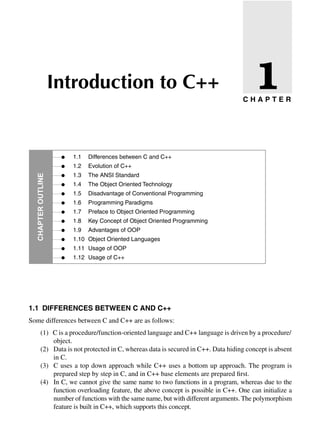 •
•
•
•
•
•
•
•
•
•
•
•
1.1 Differences between C and C++
1.2 Evolution of C++
1.3 The ANSI Standard
1.4 The Object Oriented Technology
1.5 Disadvantage of Conventional Programming
1.6 Programming Paradigms
1.7 Preface to Object Oriented Programming
1.8 Key Concept of Object Oriented Programming
1.9 Advantages of OOP
1.10 Object Oriented Languages
1.11 Usage of OOP
1.12 Usage of C++
Introduction to C++
Chapter
Outline
1.1 Differences between c anD c++
Some differences between C and C++ are as follows:
(1) C is a procedure/function-oriented language and C++ language is driven by a procedure/
object.
(2) Data is not protected in C, whereas data is secured in C++. Data hiding concept is absent
in C.
(3) C uses a top down approach while C++ uses a bottom up approach. The program is
prepared step by step in C, and in C++ base elements are prepared first.
(4) In C, we cannot give the same name to two functions in a program, whereas due to the
function overloading feature, the above concept is possible in C++. One can initialize a
number of functions with the same name, but with different arguments. The polymorphism
feature is built in C++, which supports this concept.
c H a P t e r
1
 