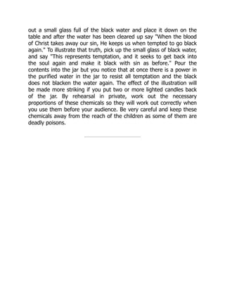 out a small glass full of the black water and place it down on the
table and after the water has been cleared up say "When the blood
of Christ takes away our sin, He keeps us when tempted to go black
again." To illustrate that truth, pick up the small glass of black water,
and say "This represents temptation, and it seeks to get back into
the soul again and make it black with sin as before." Pour the
contents into the jar but you notice that at once there is a power in
the purified water in the jar to resist all temptation and the black
does not blacken the water again. The effect of the illustration will
be made more striking if you put two or more lighted candles back
of the jar. By rehearsal in private, work out the necessary
proportions of these chemicals so they will work out correctly when
you use them before your audience. Be very careful and keep these
chemicals away from the reach of the children as some of them are
deadly poisons.
 