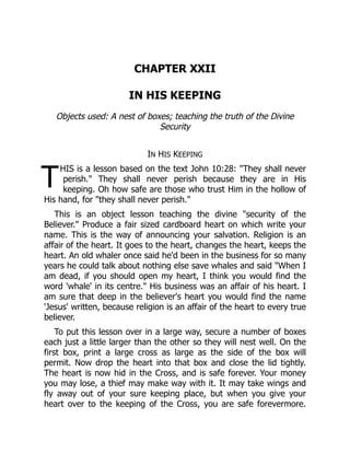 T
CHAPTER XXII
IN HIS KEEPING
Objects used: A nest of boxes; teaching the truth of the Divine
Security
IN HIS KEEPING
HIS is a lesson based on the text John 10:28: "They shall never
perish." They shall never perish because they are in His
keeping. Oh how safe are those who trust Him in the hollow of
His hand, for "they shall never perish."
This is an object lesson teaching the divine "security of the
Believer." Produce a fair sized cardboard heart on which write your
name. This is the way of announcing your salvation. Religion is an
affair of the heart. It goes to the heart, changes the heart, keeps the
heart. An old whaler once said he'd been in the business for so many
years he could talk about nothing else save whales and said "When I
am dead, if you should open my heart, I think you would find the
word 'whale' in its centre." His business was an affair of his heart. I
am sure that deep in the believer's heart you would find the name
'Jesus' written, because religion is an affair of the heart to every true
believer.
To put this lesson over in a large way, secure a number of boxes
each just a little larger than the other so they will nest well. On the
first box, print a large cross as large as the side of the box will
permit. Now drop the heart into that box and close the lid tightly.
The heart is now hid in the Cross, and is safe forever. Your money
you may lose, a thief may make way with it. It may take wings and
fly away out of your sure keeping place, but when you give your
heart over to the keeping of the Cross, you are safe forevermore.
 