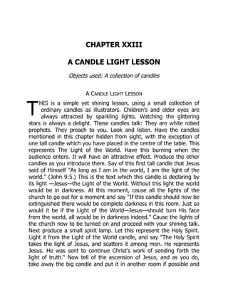 T
CHAPTER XXIII
A CANDLE LIGHT LESSON
Objects used: A collection of candles
A CANDLE LIGHT LESSON
HIS is a simple yet shining lesson, using a small collection of
ordinary candles as illustrators. Children's and older eyes are
always attracted by sparkling lights. Watching the glittering
stars is always a delight. These candles talk: They are white robed
prophets. They preach to you. Look and listen. Have the candles
mentioned in this chapter hidden from sight, with the exception of
one tall candle which you have placed in the centre of the table. This
represents The Light of the World. Have this burning when the
audience enters. It will have an attractive effect. Produce the other
candles as you introduce them. Say of this first tall candle that Jesus
said of Himself "As long as I am in the world, I am the light of the
world." (John 9:5.) This is the text which this candle is declaring by
its light —Jesus—the Light of the World. Without this light the world
would be in darkness. At this moment, cause all the lights of the
church to go out for a moment and say "If this candle should now be
extinguished there would be complete darkness in this room. Just so
would it be if the Light of the World—Jesus—should turn His face
from the world, all would be in darkness indeed." Cause the lights of
the church now to be turned on and proceed with your shining talk.
Next produce a small spirit lamp. Let this represent the Holy Spirit.
Light it from the Light of the World candle, and say "The Holy Spirit
takes the light of Jesus, and scatters it among men. He represents
Jesus. He was sent to continue Christ's work of sending forth the
light of truth." Now tell of the ascension of Jesus, and as you do,
take away the big candle and put it in another room if possible and
 
