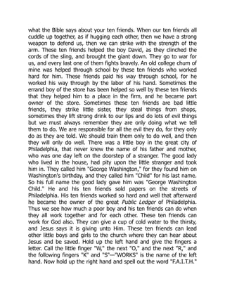 what the Bible says about your ten friends. When our ten friends all
cuddle up together, as if hugging each other, then we have a strong
weapon to defend us, then we can strike with the strength of the
arm. These ten friends helped the boy David, as they clinched the
cords of the sling, and brought the giant down. They go to war for
us, and every last one of them fights bravely. An old college chum of
mine was helped through school by these ten friends who worked
hard for him. These friends paid his way through school, for he
worked his way through by the labor of his hand. Sometimes the
errand boy of the store has been helped so well by these ten friends
that they helped him to a place in the firm, and he became part
owner of the store. Sometimes these ten friends are bad little
friends, they strike little sister, they steal things from shops,
sometimes they lift strong drink to our lips and do lots of evil things
but we must always remember they are only doing what we tell
them to do. We are responsible for all the evil they do, for they only
do as they are told. We should train them only to do well, and then
they will only do well. There was a little boy in the great city of
Philadelphia, that never knew the name of his father and mother,
who was one day left on the doorstep of a stranger. The good lady
who lived in the house, had pity upon the little stranger and took
him in. They called him "George Washington," for they found him on
Washington's birthday, and they called him "Child" for his last name.
So his full name the good lady gave him was "George Washington
Child." He and his ten friends sold papers on the streets of
Philadelphia. His ten friends worked so hard and well that afterward
he became the owner of the great Public Ledger of Philadelphia.
Thus we see how much a poor boy and his ten friends can do when
they all work together and for each other. These ten friends can
work for God also. They can give a cup of cold water to the thirsty,
and Jesus says it is giving unto Him. These ten friends can lead
other little boys and girls to the church where they can hear about
Jesus and be saved. Hold up the left hand and give the fingers a
letter. Call the little finger "W," the next "O," and the next "R," and
the following fingers "K" and "S"—"WORKS" is the name of the left
hand. Now hold up the right hand and spell out the word "F.A.I.T.H."
 