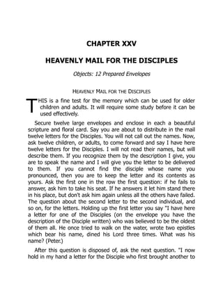 T
CHAPTER XXV
HEAVENLY MAIL FOR THE DISCIPLES
Objects: 12 Prepared Envelopes
HEAVENLY MAIL FOR THE DISCIPLES
HIS is a fine test for the memory which can be used for older
children and adults. It will require some study before it can be
used effectively.
Secure twelve large envelopes and enclose in each a beautiful
scripture and floral card. Say you are about to distribute in the mail
twelve letters for the Disciples. You will not call out the names. Now,
ask twelve children, or adults, to come forward and say I have here
twelve letters for the Disciples. I will not read their names, but will
describe them. If you recognize them by the description I give, you
are to speak the name and I will give you the letter to be delivered
to them. If you cannot find the disciple whose name you
pronounced, then you are to keep the letter and its contents as
yours. Ask the first one in the row the first question: if he fails to
answer, ask him to take his seat. If he answers it let him stand there
in his place, but don't ask him again unless all the others have failed.
The question about the second letter to the second individual, and
so on, for the letters. Holding up the first letter you say "I have here
a letter for one of the Disciples (on the envelope you have the
description of the Disciple written) who was believed to be the oldest
of them all. He once tried to walk on the water, wrote two epistles
which bear his name, dined his Lord three times. What was his
name? (Peter.)
After this question is disposed of, ask the next question. "I now
hold in my hand a letter for the Disciple who first brought another to
 