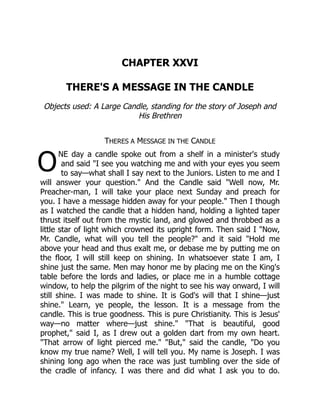 O
CHAPTER XXVI
THERE'S A MESSAGE IN THE CANDLE
Objects used: A Large Candle, standing for the story of Joseph and
His Brethren
THERES A MESSAGE IN THE CANDLE
NE day a candle spoke out from a shelf in a minister's study
and said "I see you watching me and with your eyes you seem
to say—what shall I say next to the Juniors. Listen to me and I
will answer your question." And the Candle said "Well now, Mr.
Preacher-man, I will take your place next Sunday and preach for
you. I have a message hidden away for your people." Then I though
as I watched the candle that a hidden hand, holding a lighted taper
thrust itself out from the mystic land, and glowed and throbbed as a
little star of light which crowned its upright form. Then said I "Now,
Mr. Candle, what will you tell the people?" and it said "Hold me
above your head and thus exalt me, or debase me by putting me on
the floor, I will still keep on shining. In whatsoever state I am, I
shine just the same. Men may honor me by placing me on the King's
table before the lords and ladies, or place me in a humble cottage
window, to help the pilgrim of the night to see his way onward, I will
still shine. I was made to shine. It is God's will that I shine—just
shine." Learn, ye people, the lesson. It is a message from the
candle. This is true goodness. This is pure Christianity. This is Jesus'
way—no matter where—just shine." "That is beautiful, good
prophet," said I, as I drew out a golden dart from my own heart.
"That arrow of light pierced me." "But," said the candle, "Do you
know my true name? Well, I will tell you. My name is Joseph. I was
shining long ago when the race was just tumbling over the side of
the cradle of infancy. I was there and did what I ask you to do.
 