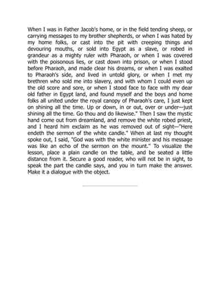When I was in Father Jacob's home, or in the field tending sheep, or
carrying messages to my brother shepherds, or when I was hated by
my home folks, or cast into the pit with creeping things and
devouring mouths, or sold into Egypt as a slave, or robed in
grandeur as a mighty ruler with Pharaoh, or when I was covered
with the poisonous lies, or cast down into prison, or when I stood
before Pharaoh, and made clear his dreams, or when I was exalted
to Pharaoh's side, and lived in untold glory, or when I met my
brethren who sold me into slavery, and with whom I could even up
the old score and sore, or when I stood face to face with my dear
old father in Egypt land, and found myself and the boys and home
folks all united under the royal canopy of Pharaoh's care, I just kept
on shining all the time. Up or down, in or out, over or under—just
shining all the time. Go thou and do likewise." Then I saw the mystic
hand come out from dreamland, and remove the white robed priest,
and I heard him exclaim as he was removed out of sight—"Here
endeth the sermon of the white candle." When at last my thought
spoke out, I said, "God was with the white minister and his message
was like an echo of the sermon on the mount." To visualize the
lesson, place a plain candle on the table, and be seated a little
distance from it. Secure a good reader, who will not be in sight, to
speak the part the candle says, and you in turn make the answer.
Make it a dialogue with the object.
 