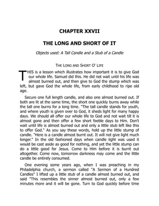 T
CHAPTER XXVII
THE LONG AND SHORT OF IT
Objects used: A Tall Candle and a Stub of a Candle
THE LONG AND SHORT O' LIFE
HIS is a lesson which illustrates how important it is to give God
our whole life. Samuel did this. He did not wait until his life was
almost burned out, and then give to God the stump which was
left, but gave God the whole life, from early childhood to ripe old
age.
Secure one full length candle, and also one almost burned out. If
both are lit at the same time, the short one quickly burns away while
the tall one burns for a long time. "The tall candle stands for youth,
and where youth is given over to God, it sheds light for many happy
days. We should all offer our whole life to God and not wait till it is
almost gone and then offer a few short feeble days to Him. Don't
wait until life is almost burned out and only a little stub left like this
to offer God." As you say these words, hold up the little stump of
candle. "Here is a candle almost burnt out. It will not give light much
longer." In the old fashioned days when candle light was used it
would be cast aside as good for nothing, and yet the little stump can
do a little good for Jesus. Come to Him before it is burnt out
altogether. Come now, tomorrow darkness may come and the little
candle be entirely consumed.
One evening some years ago, when I was preaching in my
Philadelphia church, a sermon called "A Sermon of a Hundred
Candles" I lifted up a little stub of a candle almost burned out, and
said "This resembles the sinner almost burned out, only a few
minutes more and it will be gone. Turn to God quickly before time
 