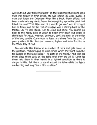 will snuff out your flickering taper." In that audience that night sat a
man well known in river circles. He was known as Capt. Evans, a
man that knew the Delaware River like a book. Many efforts had
been made to bring him to Jesus, but everything up to this point had
failed. He said "That little stub of a candle got me." And it brought
him to Jesus, and for the rest of his days was a shining light for the
Master. Oh, ye little stubs. Turn to Jesus and shine. You cannot go
back to the happy days of youth to begin over again but begin to
shine now for Jesus. Hearken, ye youth, boys and girls, of the order
of the long candle. Come now to Jesus and shine from the days of
your youth until God bids you come up higher and shine for Him in
the White City of God.
To elaborate this lesson let a number of boys and girls come to
the platform, each bringing an unlit candle which they light from the
tall candle on the table called "The Light of the World." And then let
them place them back on the table until they are all lit. Don't let
them hold them in their hands in a lighted condition as there is
danger in this. Ask them to stand around the table while the lights
are burning and sing "Jesus bids us shine."
 