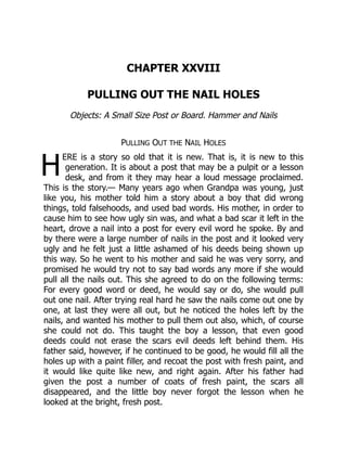 H
CHAPTER XXVIII
PULLING OUT THE NAIL HOLES
Objects: A Small Size Post or Board. Hammer and Nails
PULLING OUT THE NAIL HOLES
ERE is a story so old that it is new. That is, it is new to this
generation. It is about a post that may be a pulpit or a lesson
desk, and from it they may hear a loud message proclaimed.
This is the story.— Many years ago when Grandpa was young, just
like you, his mother told him a story about a boy that did wrong
things, told falsehoods, and used bad words. His mother, in order to
cause him to see how ugly sin was, and what a bad scar it left in the
heart, drove a nail into a post for every evil word he spoke. By and
by there were a large number of nails in the post and it looked very
ugly and he felt just a little ashamed of his deeds being shown up
this way. So he went to his mother and said he was very sorry, and
promised he would try not to say bad words any more if she would
pull all the nails out. This she agreed to do on the following terms:
For every good word or deed, he would say or do, she would pull
out one nail. After trying real hard he saw the nails come out one by
one, at last they were all out, but he noticed the holes left by the
nails, and wanted his mother to pull them out also, which, of course
she could not do. This taught the boy a lesson, that even good
deeds could not erase the scars evil deeds left behind them. His
father said, however, if he continued to be good, he would fill all the
holes up with a paint filler, and recoat the post with fresh paint, and
it would like quite like new, and right again. After his father had
given the post a number of coats of fresh paint, the scars all
disappeared, and the little boy never forgot the lesson when he
looked at the bright, fresh post.
 