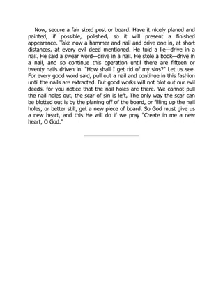 Now, secure a fair sized post or board. Have it nicely planed and
painted, if possible, polished, so it will present a finished
appearance. Take now a hammer and nail and drive one in, at short
distances, at every evil deed mentioned. He told a lie—drive in a
nail. He said a swear word—drive in a nail. He stole a book—drive in
a nail, and so continue this operation until there are fifteen or
twenty nails driven in. "How shall I get rid of my sins?" Let us see.
For every good word said, pull out a nail and continue in this fashion
until the nails are extracted. But good works will not blot out our evil
deeds, for you notice that the nail holes are there. We cannot pull
the nail holes out, the scar of sin is left, The only way the scar can
be blotted out is by the planing off of the board, or filling up the nail
holes, or better still, get a new piece of board. So God must give us
a new heart, and this He will do if we pray "Create in me a new
heart, O God."
 