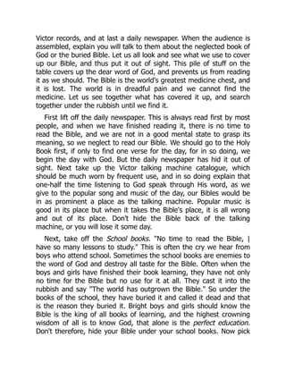 Victor records, and at last a daily newspaper. When the audience is
assembled, explain you will talk to them about the neglected book of
God or the buried Bible. Let us all look and see what we use to cover
up our Bible, and thus put it out of sight. This pile of stuff on the
table covers up the dear word of God, and prevents us from reading
it as we should. The Bible is the world's greatest medicine chest, and
it is lost. The world is in dreadful pain and we cannot find the
medicine. Let us see together what has covered it up, and search
together under the rubbish until we find it.
First lift off the daily newspaper. This is always read first by most
people, and when we have finished reading it, there is no time to
read the Bible, and we are not in a good mental state to grasp its
meaning, so we neglect to read our Bible. We should go to the Holy
Book first, if only to find one verse for the day, for in so doing, we
begin the day with God. But the daily newspaper has hid it out of
sight. Next take up the Victor talking machine catalogue, which
should be much worn by frequent use, and in so doing explain that
one-half the time listening to God speak through His word, as we
give to the popular song and music of the day, our Bibles would be
in as prominent a place as the talking machine. Popular music is
good in its place but when it takes the Bible's place, it is all wrong
and out of its place. Don't hide the Bible back of the talking
machine, or you will lose it some day.
Next, take off the School books. "No time to read the Bible, |
have so many lessons to study." This is often the cry we hear from
boys who attend school. Sometimes the school books are enemies to
the word of God and destroy all taste for the Bible. Often when the
boys and girls have finished their book learning, they have not only
no time for the Bible but no use for it at all. They cast it into the
rubbish and say "The world has outgrown the Bible." So under the
books of the school, they have buried it and called it dead and that
is the reason they buried it. Bright boys and girls should know the
Bible is the king of all books of learning, and the highest crowning
wisdom of all is to know God, that alone is the perfect education.
Don't therefore, hide your Bible under your school books. Now pick
 