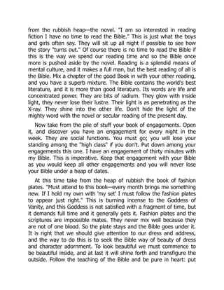 from the rubbish heap—the novel. "I am so interested in reading
fiction I have no time to read the Bible." This is just what the boys
and girls often say. They will sit up all night if possible to see how
the story "turns out." Of course there is no time to read the Bible if
this is the way we spend our reading time and so the Bible once
more is pushed aside by the novel. Reading is a splendid means of
mental culture, and it makes a full man, but the best reading of all is
the Bible. Mix a chapter of the good Book in with your other reading,
and you have a superb mixture. The Bible contains the world's best
literature, and it is more than good literature. Its words are life and
concentrated power. They are bits of radium. They glow with inside
light, they never lose their lustre. Their light is as penetrating as the
X-ray. They shine into the other life. Don't hide the light of the
mighty word with the novel or secular reading of the present day.
Now take from the pile of stuff your book of engagements. Open
it, and discover you have an engagement for every night in the
week. They are social functions. You must go; you will lose your
standing among the "high class" if you don't. Put down among your
engagements this one. I have an engagement of thirty minutes with
my Bible. This is imperative. Keep that engagement with your Bible
as you would keep all other engagements and you will never lose
your Bible under a heap of dates.
At this time take from the heap of rubbish the book of fashion
plates. "Must attend to this book—every month brings me something
new. If I hold my own with 'my set' I must follow the fashion plates
to appear just right." This is burning incense to the Goddess of
Vanity, and this Goddess is not satisfied with a fragment of time, but
it demands full time and it generally gets it. Fashion plates and the
scriptures are impossible mates. They never mix well because they
are not of one blood. So the plate stays and the Bible goes under it.
It is right that we should give attention to our dress and address,
and the way to do this is to seek the Bible way of beauty of dress
and character adornment. To look beautiful we must commence to
be beautiful inside, and at last it will shine forth and transfigure the
outside. Follow the teaching of the Bible and be pure in heart: put
 