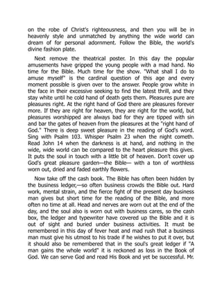 on the robe of Christ's righteousness, and then you will be in
heavenly style and unmatched by anything the wide world can
dream of for personal adornment. Follow the Bible, the world's
divine fashion plate.
Next remove the theatrical poster. In this day the popular
amusements have gripped the young people with a mad hand. No
time for the Bible. Much time for the show. "What shall I do to
amuse myself" is the cardinal question of this age and every
moment possible is given over to the answer. People grow white in
the face in their excessive seeking to find the latest thrill, and they
stay white until he cold hand of death gets them. Pleasures pure are
pleasures right. At the right hand of God there are pleasures forever
more. If they are right for heaven, they are right for the world, but
pleasures worshipped are always bad for they are tipped with sin
and bar the gates of heaven from the pleasures at the "right hand of
God." There is deep sweet pleasure in the reading of God's word.
Sing with Psalm 103. Whisper Psalm 23 when the night cometh.
Read John 14 when the darkness is at hand, and nothing in the
wide, wide world can be compared to the heart pleasure this gives.
It puts the soul in touch with a little bit of heaven. Don't cover up
God's great pleasure garden—the Bible— with a ton of worthless
worn out, dried and faded earthly flowers.
Now take off the cash book. The Bible has often been hidden by
the business ledger,—so often business crowds the Bible out. Hard
work, mental strain, and the fierce fight of the present day business
man gives but short time for the reading of the Bible, and more
often no time at all. Head and nerves are worn out at the end of the
day, and the soul also is worn out with business cares, so the cash
box, the ledger and typewriter have covered up the Bible and it is
out of sight and buried under business activities. It must be
remembered in this day of fever heat and mad rush that a business
man must give his utmost to his trade if he wishes to put it over, but
it should also be remembered that in the soul's great ledger if "A
man gains the whole world" it is reckoned as loss in the Book of
God. We can serve God and read His Book and yet be successful. Mr.
 