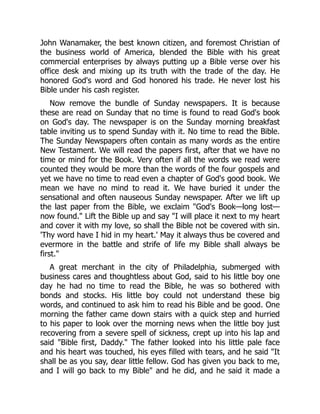 John Wanamaker, the best known citizen, and foremost Christian of
the business world of America, blended the Bible with his great
commercial enterprises by always putting up a Bible verse over his
office desk and mixing up its truth with the trade of the day. He
honored God's word and God honored his trade. He never lost his
Bible under his cash register.
Now remove the bundle of Sunday newspapers. It is because
these are read on Sunday that no time is found to read God's book
on God's day. The newspaper is on the Sunday morning breakfast
table inviting us to spend Sunday with it. No time to read the Bible.
The Sunday Newspapers often contain as many words as the entire
New Testament. We will read the papers first, after that we have no
time or mind for the Book. Very often if all the words we read were
counted they would be more than the words of the four gospels and
yet we have no time to read even a chapter of God's good book. We
mean we have no mind to read it. We have buried it under the
sensational and often nauseous Sunday newspaper. After we lift up
the last paper from the Bible, we exclaim "God's Book—long lost—
now found." Lift the Bible up and say "I will place it next to my heart
and cover it with my love, so shall the Bible not be covered with sin.
'Thy word have I hid in my heart.' May it always thus be covered and
evermore in the battle and strife of life my Bible shall always be
first."
A great merchant in the city of Philadelphia, submerged with
business cares and thoughtless about God, said to his little boy one
day he had no time to read the Bible, he was so bothered with
bonds and stocks. His little boy could not understand these big
words, and continued to ask him to read his Bible and be good. One
morning the father came down stairs with a quick step and hurried
to his paper to look over the morning news when the little boy just
recovering from a severe spell of sickness, crept up into his lap and
said "Bible first, Daddy." The father looked into his little pale face
and his heart was touched, his eyes filled with tears, and he said "It
shall be as you say, dear little fellow. God has given you back to me,
and I will go back to my Bible" and he did, and he said it made a
 