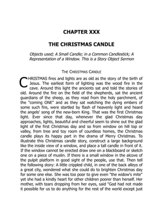 C
CHAPTER XXX
THE CHRISTMAS CANDLE
Objects used; A Small Candle; in a Common Candlestick; A
Representation of a Window. This is a Story Object Sermon
THE CHRISTMAS CANDLE
HRISTMAS fires and lights are as old as the story of the birth of
Jesus. The earliest form of lighting was the wood fire in the
cave. Around this light the ancients sat and told the stories of
old. Around the fire on the field of the shepherds, sat the ancient
guardians of the sheep, as they read from the holy parchment, of
the "coming ONE" and as they sat watching the dying embers of
some such fire, were startled by flash of heavenly light and heard
the angels' song of the new-born King. That was the first Christmas
light. Ever since that day, whenever the glad Christmas day
approaches, lights, beautiful and cheerful seem to shine out the glad
light of the first Christmas day and so from window on hill top or
valley, from tree and toy room of countless homes, the Christmas
candle plays its happy part in the drama of Merry Christmas. To
illustrate this Christmas candle story, construct a large background
like the inside view of a window, and place a tall candle in front of it.
If the window cannot be erected draw one on a blackboard or sketch
one on a piece of muslin. If there is a small window in the alcove of
the pulpit platform in good sight of the people, use that. Then tell
the following story: A little crippled child, in one of the back alleys of
a great city, wondered what she could do to brighten Christmas day
for some one else. She was too poor to give even "the widow's mite"
yet she had a kindly heart for other children poorer than herself. Her
mother, with tears dropping from her eyes, said "God had not made
it possible for us to do anything for the rest of the world except just
 