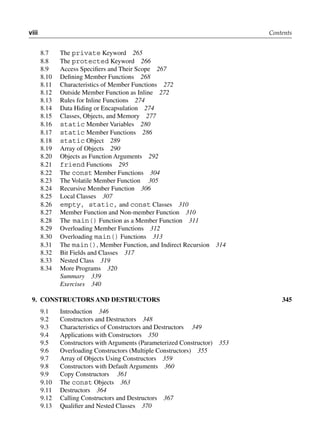 viii Contents
8.7 The private Keyword 265
8.8 The protected Keyword 266
8.9 Access Specifiers and Their Scope 267
8.10 Defining Member Functions 268
8.11 Characteristics of Member Functions 272
8.12 Outside Member Function as Inline 272
8.13 Rules for Inline Functions 274
8.14 Data Hiding or Encapsulation 274
8.15 Classes, Objects, and Memory 277
8.16 static Member Variables 280
8.17 static Member Functions 286
8.18 static Object 289
8.19 Array of Objects 290
8.20 Objects as Function Arguments 292
8.21 friend Functions 295
8.22 The const Member Functions 304
8.23 The Volatile Member Function 305
8.24 Recursive Member Function 306
8.25 Local Classes 307
8.26 empty, static, and const Classes 310
8.27 Member Function and Non-member Function 310
8.28 The main() Function as a Member Function 311
8.29 Overloading Member Functions 312
8.30 Overloading main() Functions 313
8.31 The main(), Member Function, and Indirect Recursion 314
8.32 Bit Fields and Classes 317
8.33 Nested Class 319
8.34 More Programs 320
Summary 339
Exercises 340
9. coNStructorS ANd dEStructorS 345
9.1 Introduction 346
9.2 Constructors and Destructors 348
9.3 Characteristics of Constructors and Destructors 349
9.4 Applications with Constructors 350
9.5 Constructors with Arguments (Parameterized Constructor) 353
9.6 Overloading Constructors (Multiple Constructors) 355
9.7 Array of Objects Using Constructors 359
9.8 Constructors with Default Arguments 360
9.9 Copy Constructors 361
9.10 The const Objects 363
9.11 Destructors 364
9.12 Calling Constructors and Destructors 367
9.13 Qualifier and Nested Classes 370
 