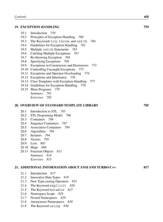 Contents xiii
19. ExcEPtioN hANdliNg 759
19.1 Introduction 759
19.2 Principles of Exception Handling 760
19.3 The Keywords try, throw, and catch 760
19.4 Guidelines for Exception Handling 761
19.5 Multiple catch Statements 765
19.6 Catching Multiple Exceptions 767
19.7 Re-throwing Exception 768
19.8 Specifying Exceptions 769
19.9 Exceptions in Constructors and Destructors 771
19.10 Controlling Uncaught Exceptions 773
19.11 Exceptions and Operator Overloading 774
19.12 Exceptions and Inheritance 776
19.13 Class Templates with Exception Handling 777
19.14 Guidelines for Exception Handling 778
19.15 More Programs 779
Summary 781
Exercises 782
20. ovErviEw of StANdArd tEmPlAtE librAry 785
20.1 Introduction to STL 785
20.2 STL Programing Model 786
20.3 Containers 786
20.4 Sequence Containers 787
20.5 Associative Containers 789
20.6 Algorithms 789
20.7 Iterators 794
20.8 Vectors 795
20.9 Lists 801
20.10 Maps 808
20.11 Function Objects 811
Summary 814
Exercises 815
21. AdditioNAl iNformAtioN About ANSi ANd turbo-c++ 817
21.1 Introduction 817
21.2 Innovative Data Types 818
21.3 New Type-casting Operators 821
21.4 The Keyword explicit 826
21.5 The Keyword mutable 827
21.6 Namespace Scope 828
21.7 Nested Namespaces 829
21.8 Anonymous Namespaces 830
21.9 The Keyword using 830
 