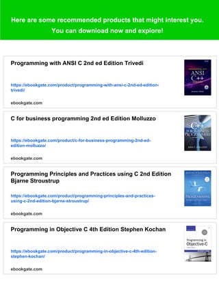 Here are some recommended products that might interest you.
You can download now and explore!
Programming with ANSI C 2nd ed Edition Trivedi
https://ebookgate.com/product/programming-with-ansi-c-2nd-ed-edition-
trivedi/
ebookgate.com
C for business programming 2nd ed Edition Molluzzo
https://ebookgate.com/product/c-for-business-programming-2nd-ed-
edition-molluzzo/
ebookgate.com
Programming Principles and Practices using C 2nd Edition
Bjarne Stroustrup
https://ebookgate.com/product/programming-principles-and-practices-
using-c-2nd-edition-bjarne-stroustrup/
ebookgate.com
Programming in Objective C 4th Edition Stephen Kochan
https://ebookgate.com/product/programming-in-objective-c-4th-edition-
stephen-kochan/
ebookgate.com
 