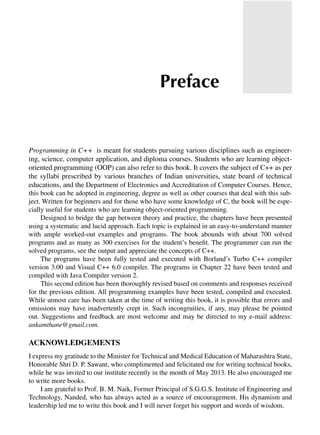 Programming in C++ is meant for students pursuing various disciplines such as engineer-
ing, science, computer application, and diploma courses. Students who are learning object-
oriented programming (OOP) can also refer to this book. It covers the subject of C++ as per
the syllabi prescribed by various branches of Indian universities, state board of technical
educations, and the Department of Electronics and Accreditation of Computer Courses. Hence,
this book can be adopted in engineering, degree as well as other courses that deal with this sub-
ject. Written for beginners and for those who have some knowledge of C, the book will be espe-
cially useful for students who are learning object-oriented programming.
Designed to bridge the gap between theory and practice, the chapters have been presented
using a systematic and lucid approach. Each topic is explained in an easy-to-understand manner
with ample worked-out examples and programs. The book abounds with about 700 solved
programs and as many as 300 exercises for the student’s benefit. The programmer can run the
solved programs, see the output and appreciate the concepts of C++.
The programs have been fully tested and executed with Borland’s Turbo C++ compiler
version 3.00 and Visual C++ 6.0 compiler. The programs in Chapter 22 have been tested and
compiled with Java Compiler version 2.
This second edition has been thoroughly revised based on comments and responses received
for the previous edition. All programming examples have been tested, compiled and executed.
While utmost care has been taken at the time of writing this book, it is possible that errors and
omissions may have inadvertently crept in. Such incongruities, if any, may please be pointed
out. Suggestions and feedback are most welcome and may be directed to my e-mail address:
ankamthane@gmail.com.
AcKNowlEdgEmENtS
I express my gratitude to the Minister for Technical and Medical Education of Maharashtra State,
Honorable Shri D. P. Sawant, who complimented and felicitated me for writing technical books,
while he was invited to our institute recently in the month of May 2013. He also encouraged me
to write more books.
I am grateful to Prof. B. M. Naik, Former Principal of S.G.G.S. Institute of Engineering and
Technology, Nanded, who has always acted as a source of encouragement. His dynamism and
leadership led me to write this book and I will never forget his support and words of wisdom.
Preface
 