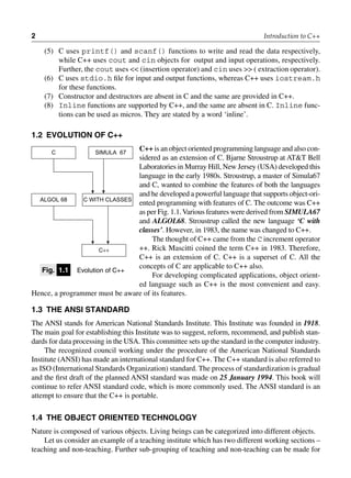 2 Introduction to C++
(5) C uses printf() and scanf() functions to write and read the data respectively,
while C++ uses cout and cin objects for output and input operations, respectively.
Further, the cout uses << (insertion operator) and cin uses >> ( extraction operator).
(6) C uses stdio.h file for input and output functions, whereas C++ uses iostream.h
for these functions.
(7) Constructor and destructors are absent in C and the same are provided in C++.
(8) Inline functions are supported by C++, and the same are absent in C. Inline func-
tions can be used as micros. They are stated by a word ‘inline’.
1.2 evolution of c++
C++ is an object oriented programming language and also con-
sidered as an extension of C. Bjarne Stroustrup at AT&T Bell
Laboratories in Murray Hill, New Jersey (USA) developed this
language in the early 1980s. Stroustrup, a master of Simula67
and C, wanted to combine the features of both the languages
and he developed a powerful language that supports object-ori-
ented programming with features of C. The outcome was C++
as per Fig. 1.1.Various features were derived from Simula67
and algol68. Stroustrup called the new language ‘C with
classes’. However, in 1983, the name was changed to C++.
The thought of C++ came from the C increment operator
++. Rick Mascitti coined the term C++ in 1983. Therefore,
C++ is an extension of C. C++ is a superset of C. All the
concepts of C are applicable to C++ also.
For developing complicated applications, object orient-
ed language such as C++ is the most convenient and easy.
Hence, a programmer must be aware of its features.
1.3 tHe ansi stanDarD
The ANSI stands for American National Standards Institute. This Institute was founded in 1918.
The main goal for establishing this Institute was to suggest, reform, recommend, and publish stan-
dards for data processing in the USA. This committee sets up the standard in the computer industry.
The recognized council working under the procedure of the American National Standards
Institute (ANSI) has made an international standard for C++. The C++ standard is also referred to
as ISO (International Standards Organization) standard. The process of standardization is gradual
and the first draft of the planned ANSI standard was made on 25 January 1994. This book will
continue to refer ANSI standard code, which is more commonly used. The ANSI standard is an
attempt to ensure that the C++ is portable.
1.4 tHe object orienteD tecHnology
Nature is composed of various objects. Living beings can be categorized into different objects.
Let us consider an example of a teaching institute which has two different working sections –
teaching and non-teaching. Further sub-grouping of teaching and non-teaching can be made for
fig. 1.1 Evolution of C++
C SIMULA 67
C WITH CLASSES
ALGOL 68
C++
 